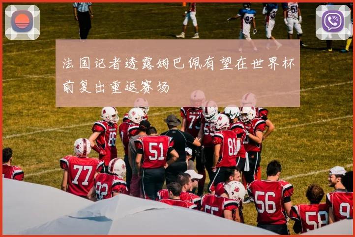 法国记者透露姆巴佩有望在世界杯前复出重返赛场