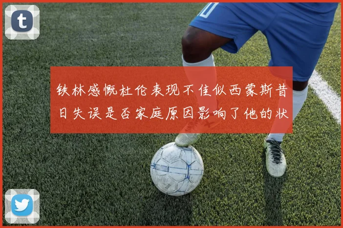 铁林感慨杜伦表现不佳似西蒙斯昔日失误是否家庭原因影响了他的状态