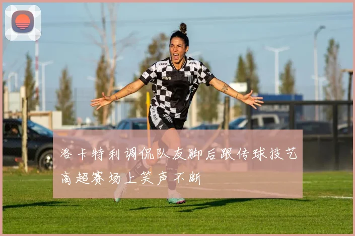 洛卡特利调侃队友脚后跟传球技艺高超赛场上笑声不断