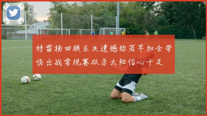 特雷杨回顾东决遗憾称若早知会带伤出战常规赛双杀太阳信心十足
