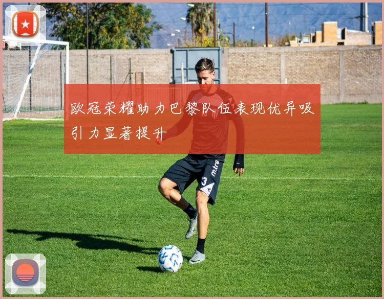 欧冠荣耀助力巴黎队伍表现优异吸引力显著提升
