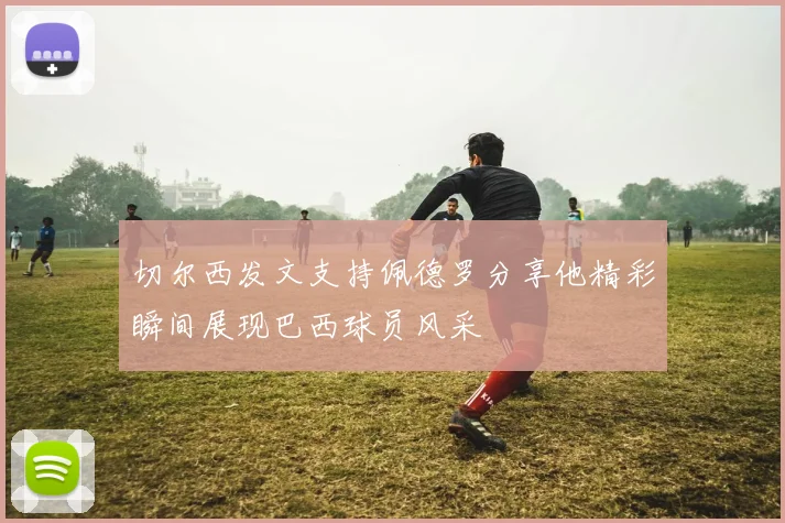 切尔西发文支持佩德罗分享他精彩瞬间展现巴西球员风采