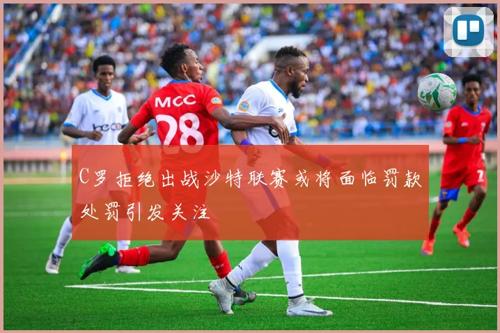 C罗拒绝出战沙特联赛或将面临罚款处罚引发关注