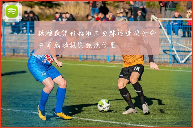 杨瀚森凭借精准三分球迅速提升命中率成功稳固轮换位置