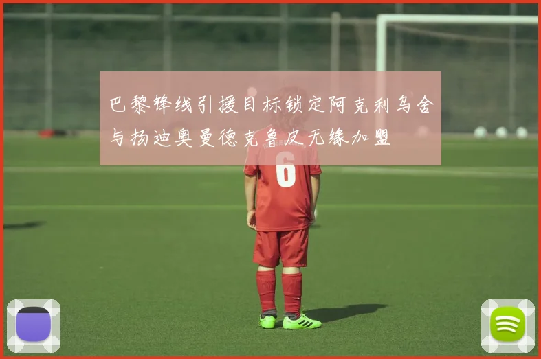 巴黎锋线引援目标锁定阿克利乌舍与扬迪奥曼德克鲁皮无缘加盟