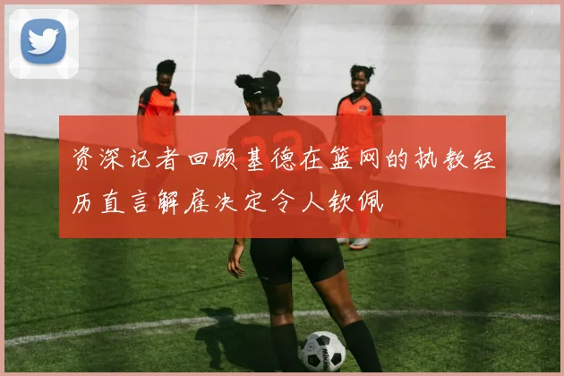 资深记者回顾基德在篮网的执教经历直言解雇决定令人钦佩