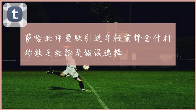 萨哈批评曼联引进年轻前锋舍什科称缺乏经验是错误选择
