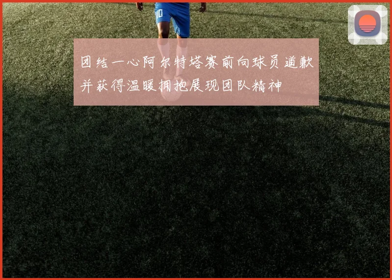 团结一心阿尔特塔赛前向球员道歉并获得温暖拥抱展现团队精神