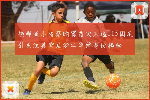 热那亚小将蔡昀翼首次入选U15国足引关注其背后浙江华侨身份揭秘