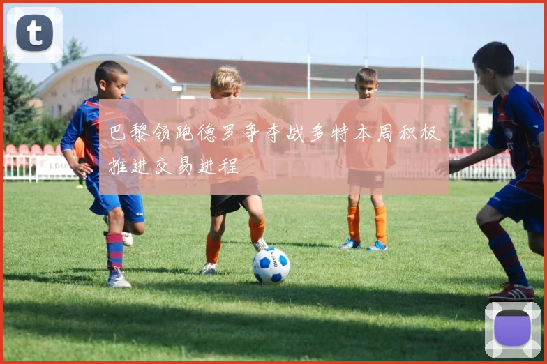 巴黎领跑德罗争夺战多特本周积极推进交易进程