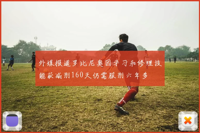 外媒报道罗比尼奥因学习和修理技能获减刑160天仍需服刑六年多