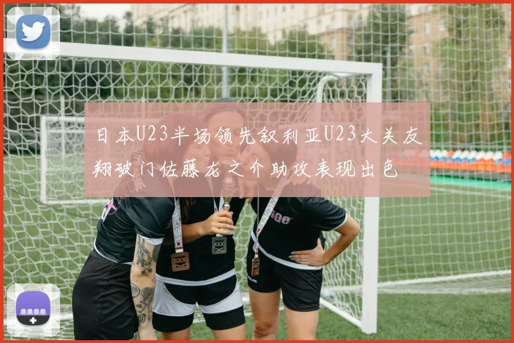日本U23半场领先叙利亚U23大关友翔破门佐藤龙之介助攻表现出色