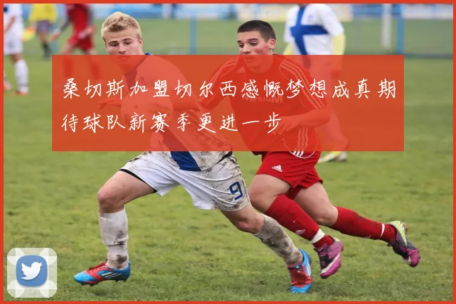 桑切斯加盟切尔西感慨梦想成真期待球队新赛季更进一步