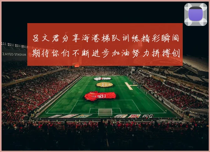 吕文君分享海港梯队训练精彩瞬间期待你们不断进步加油努力拼搏创造辉煌
