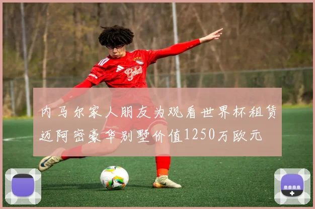 内马尔家人朋友为观看世界杯租赁迈阿密豪华别墅价值1250万欧元