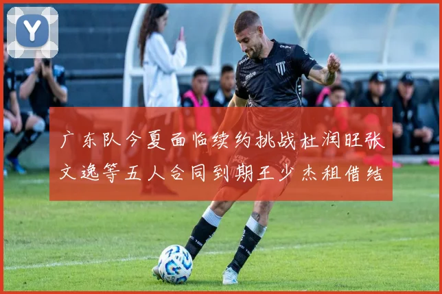 广东队今夏面临续约挑战杜润旺张文逸等五人合同到期王少杰租借结束
