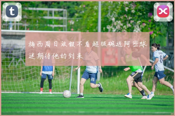 梅西周日放假不看超级碗迈阿密球迷期待他的到来
