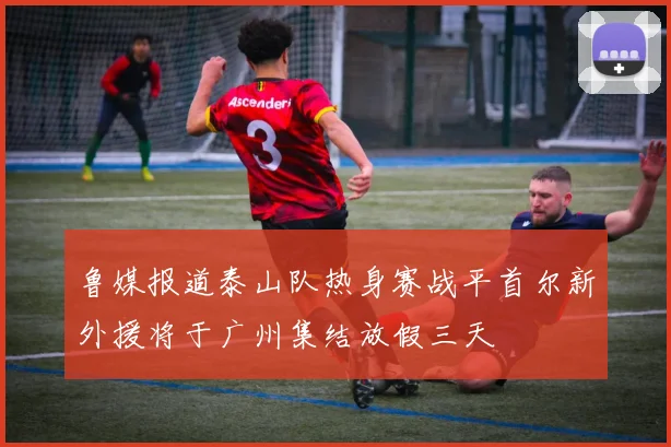鲁媒报道泰山队热身赛战平首尔新外援将于广州集结放假三天