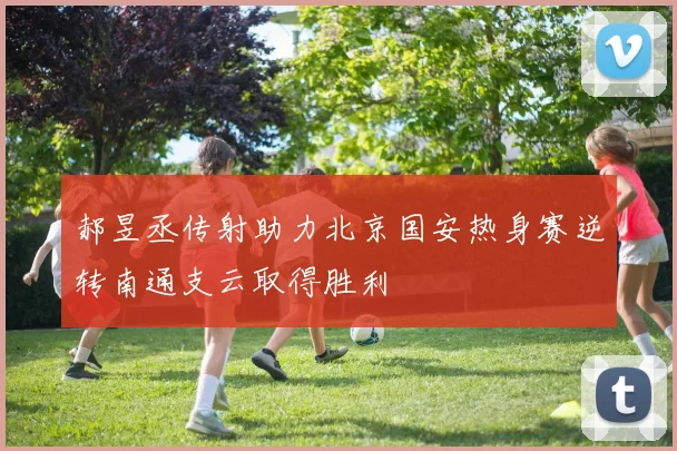 郝昱丞传射助力北京国安热身赛逆转南通支云取得胜利